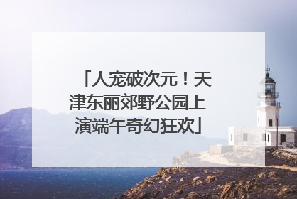 人宠破次元！天津东丽郊野公园上演端午奇幻狂欢