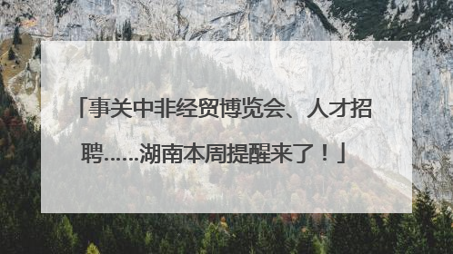 事关中非经贸博览会、人才招聘……湖南本周提醒来了！