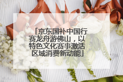 京东国补中国行赛龙舟游佛山，以特色文化赛事激活区域消费新动能