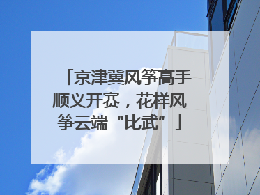 京津冀风筝高手顺义开赛，花样风筝云端“比武”