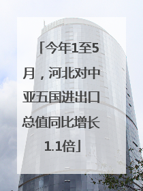 今年1至5月，河北对中亚五国进出口总值同比增长1.1倍