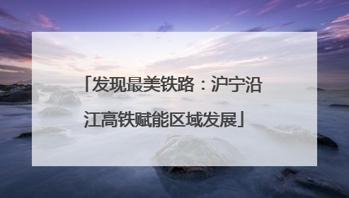 发现最美铁路：沪宁沿江高铁赋能区域发展