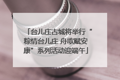台儿庄古城将举行“粽情台儿庄 舟歌赋安康”系列活动迎端午