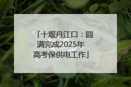 十堰丹江口：圆满完成2025年高考保供电工作