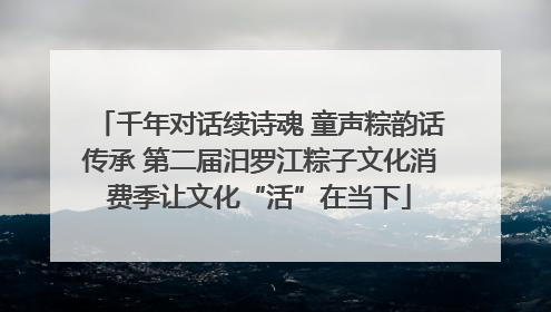 千年对话续诗魂 童声粽韵话传承 第二届汨罗江粽子文化消费季让文化“活”在当下