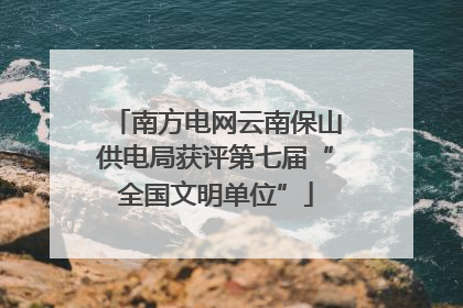 南方电网云南保山供电局获评第七届“全国文明单位”