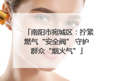 南阳市宛城区：拧紧燃气“安全阀” 守护群众“烟火气”