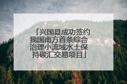 兴国县成功签约我国南方首条综合治理小流域水土保持碳汇交易项目