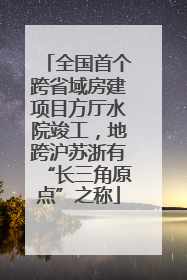 全国首个跨省域房建项目方厅水院竣工，地跨沪苏浙有“长三角原点”之称