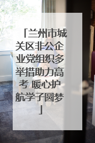 兰州市城关区非公企业党组织多举措助力高考 暖心护航学子圆梦
