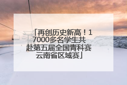 再创历史新高！17000多名学生共赴第五届全国青科赛云南省区域赛