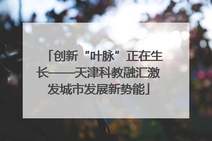 创新“叶脉”正在生长——天津科教融汇激发城市发展新势能