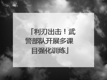 利刃出击！武警部队开展多课目强化训练