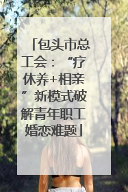 包头市总工会：“疗休养+相亲”新模式破解青年职工婚恋难题