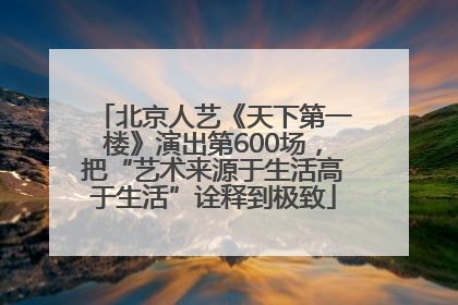 北京人艺《天下第一楼》演出第600场，把“艺术来源于生活高于生活”诠释到极致