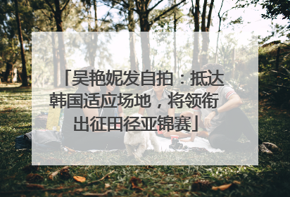 吴艳妮发自拍：抵达韩国适应场地，将领衔出征田径亚锦赛