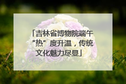 吉林省博物院端午“热”度升温，传统文化魅力尽显