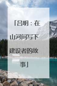 吕明：在山河间写下建设者的故事