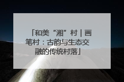 和美“湘”村｜画笔村：古韵与生态交融的传统村落