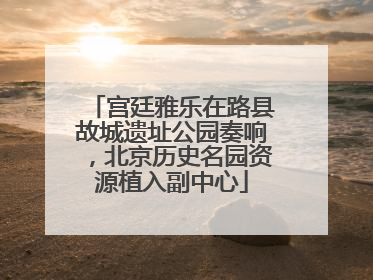 宫廷雅乐在路县故城遗址公园奏响，北京历史名园资源植入副中心