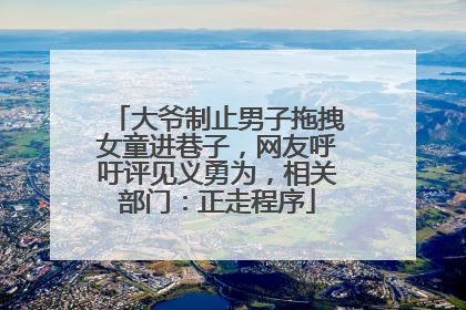 大爷制止男子拖拽女童进巷子，网友呼吁评见义勇为，相关部门：正走程序