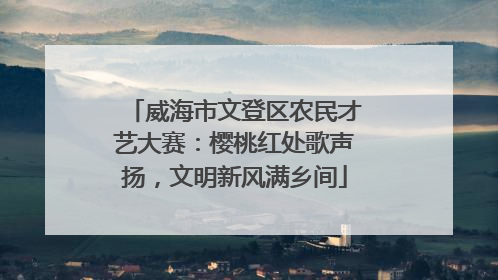 威海市文登区农民才艺大赛：樱桃红处歌声扬，文明新风满乡间