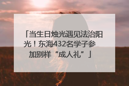 当生日烛光遇见法治阳光！东海432名学子参加别样“成人礼”