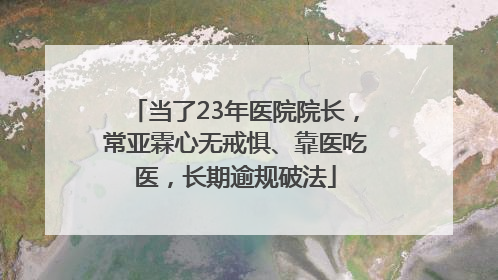 当了23年医院院长，常亚霖心无戒惧、靠医吃医，长期逾规破法