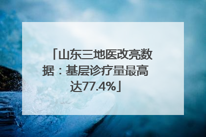 山东三地医改亮数据：基层诊疗量最高达77.4%