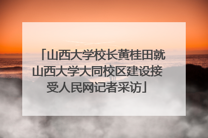 山西大学校长黄桂田就山西大学大同校区建设接受人民网记者采访