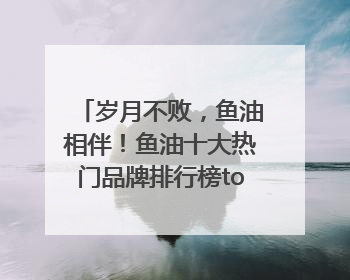岁月不败，鱼油相伴！鱼油十大热门品牌排行榜top10曝光