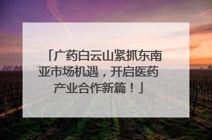 广药白云山紧抓东南亚市场机遇，开启医药产业合作新篇！