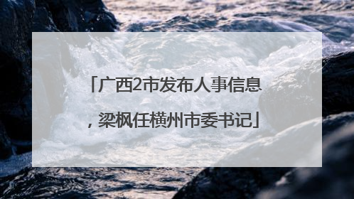 广西2市发布人事信息，梁枫任横州市委书记