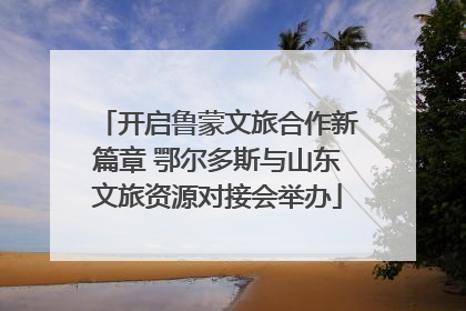 开启鲁蒙文旅合作新篇章 鄂尔多斯与山东文旅资源对接会举办