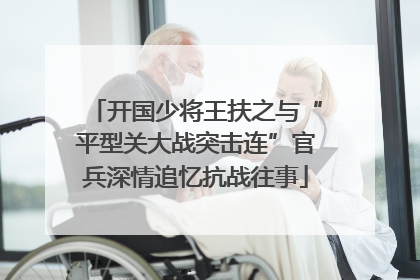 开国少将王扶之与“平型关大战突击连”官兵深情追忆抗战往事