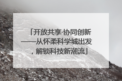 开放共享·协同创新——从怀柔科学城出发，解锁科技新潮流
