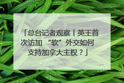 总台记者观察丨英王首次访加 “软”外交如何支持加拿大主权？
