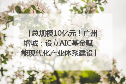总规模10亿元！广州增城：设立AIC基金赋能现代化产业体系建设