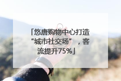 悠唐购物中心打造“城市社交场”，客流提升75%