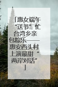 惠女端午“送节”忙 台湾乡亲包粽乐——惠安西头村上演最甜“两岸对话”