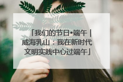 我们的节日•端午｜威海乳山：我在新时代文明实践中心过端午