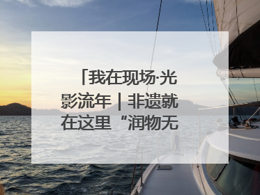我在现场·光影流年｜非遗就在这里“润物无声”地传承