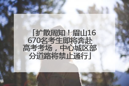 扩散周知！眉山16670名考生即将奔赴高考考场，中心城区部分道路将禁止通行