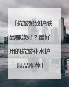 抗皱紧致护肤品哪款好？最好用的抗皱补水护肤品推荐