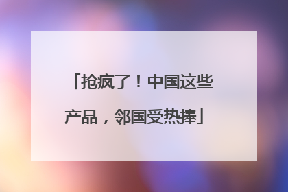 抢疯了！中国这些产品，邻国受热捧