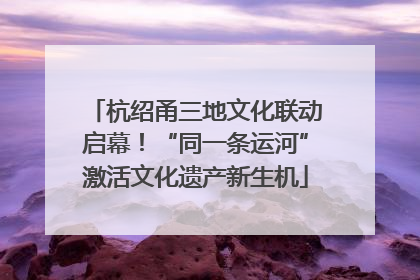 杭绍甬三地文化联动启幕！“同一条运河”激活文化遗产新生机