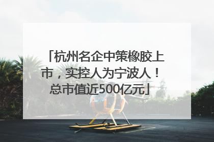 杭州名企中策橡胶上市，实控人为宁波人！总市值近500亿元