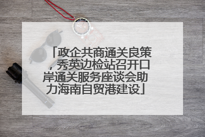 政企共商通关良策，秀英边检站召开口岸通关服务座谈会助力海南自贸港建设