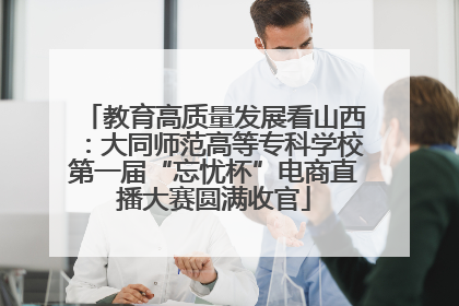 教育高质量发展看山西：大同师范高等专科学校第一届“忘忧杯”电商直播大赛圆满收官
