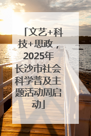 文艺+科技+思政，2025年长沙市社会科学普及主题活动周启动